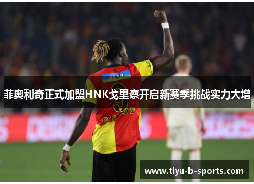 菲奥利奇正式加盟HNK戈里察开启新赛季挑战实力大增