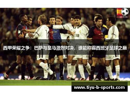 西甲荣耀之争：巴萨与皇马激烈对决，谁能称霸西班牙足球之巅