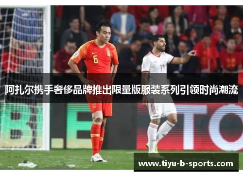 阿扎尔携手奢侈品牌推出限量版服装系列引领时尚潮流 阿扎尔携手奢侈品牌推出限量版服装系列引领时尚潮流