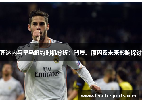 齐达内与皇马解约时机分析：背景、原因及未来影响探讨