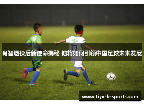 肖智退役后新使命揭秘 他将如何引领中国足球未来发展