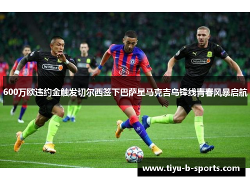 600万欧违约金触发切尔西签下巴萨星马克吉乌锋线青春风暴启航 600万欧违约金触发切尔西签下巴萨星马克吉乌锋线青春风暴启航