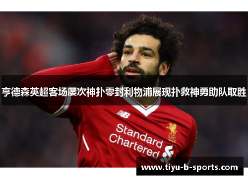 亨德森英超客场屡次神扑零封利物浦展现扑救神勇助队取胜 亨德森英超客场屡次神扑零封利物浦展现扑救神勇助队取胜