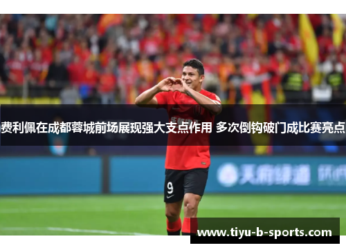 费利佩在成都蓉城前场展现强大支点作用 多次倒钩破门成比赛亮点